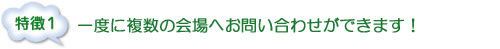 特徴１：一度に複数の会場へお問い合わせができます！