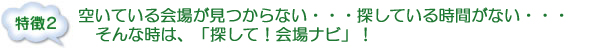 特徴２：空いている会場が見つからない・・・探している時間がない・・・
そんな時は、「探して！会場ナビ」！